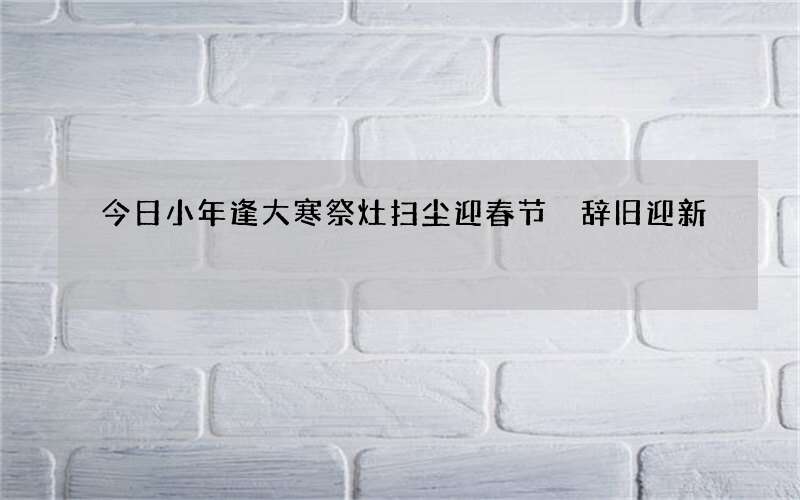 今日小年逢大寒祭灶扫尘迎春节 辞旧迎新